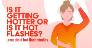 text: Is it getting hotter or is it hot flashes? Learn more about hot flash studies | pictured: an illustration of a woman holding her head and abdomen